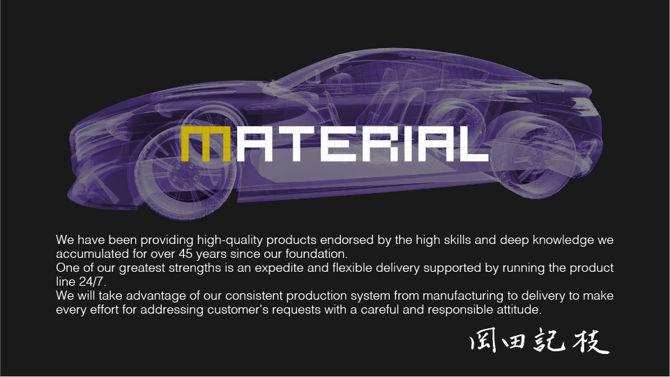 We have been providing high-quality products endorsed by the high skills and deep knowledge we accumulated for over 45 years since our foundation.One of our greatest strengths is an expedite and flexible delivery supported by running the product line 24/7.We will take advantage of our consistent production system from manufacturing to delivery to make every effort for addressing customer's requests with a careful and responsible attitude.